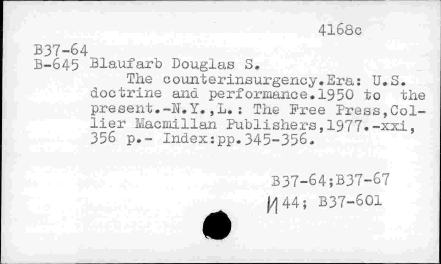 ﻿4168с
В37-64
В-645 Blaufarb Douglas S.
The counterinsurgency.Era: U.S. doctrine and performance.1950 to the present.-N.Y. ,L. : The Free Press,Collier Macmillan Publishers,1977.-xxi, 356 p.- Index:pp.345-356.
B37-64;B37-67
|/| 44 ; B37-6O1